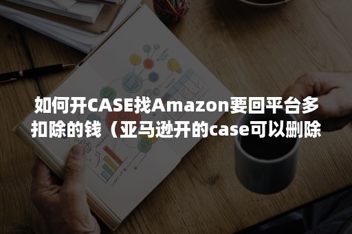 如何开CASE找Amazon要回平台多扣除的钱（亚马逊开的case可以删除吗）