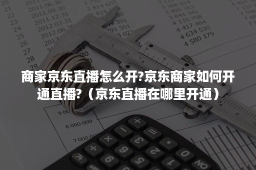 商家京东直播怎么开?京东商家如何开通直播?（京东直播在哪里开通）