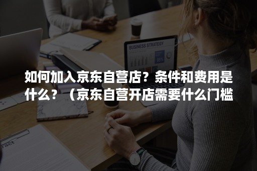 如何加入京东自营店？条件和费用是什么？（京东自营开店需要什么门槛）