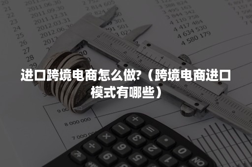 进口跨境电商怎么做?（跨境电商进口模式有哪些）