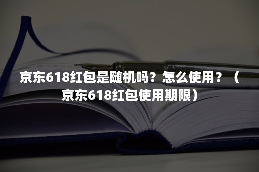 京东618红包是随机吗？怎么使用？（京东618红包使用期限）