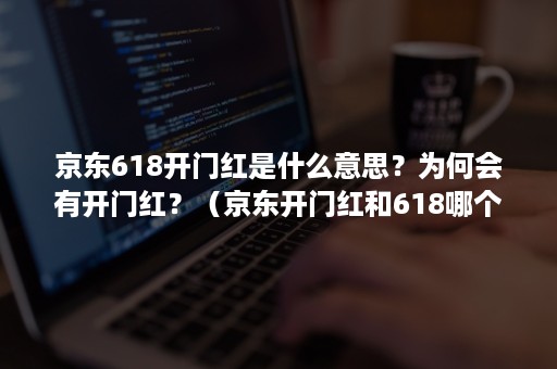 京东618开门红是什么意思？为何会有开门红？（京东开门红和618哪个优惠大）