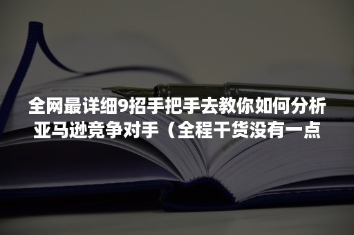 全网最详细9招手把手去教你如何分析亚马逊竞争对手（全程干货没有一点废话，良心分享）