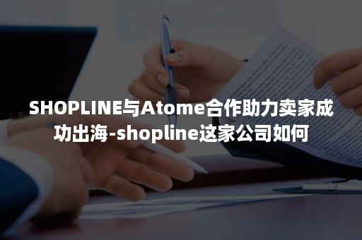 SHOPLINE与Atome合作助力卖家成功出海-shopline这家公司如何