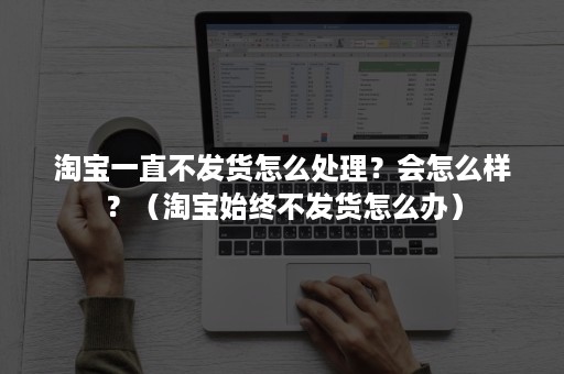 淘宝一直不发货怎么处理？会怎么样？（淘宝始终不发货怎么办）