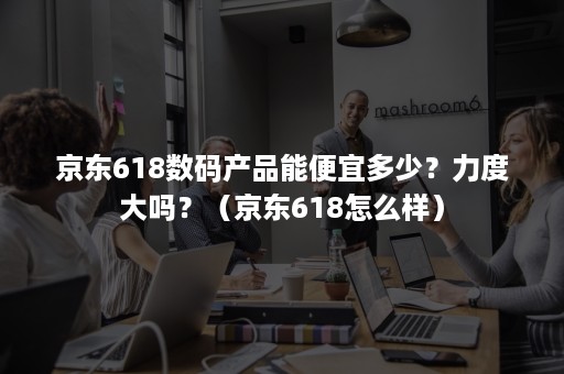 京东618数码产品能便宜多少？力度大吗？（京东618怎么样）