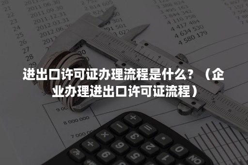 进出口许可证办理流程是什么？（企业办理进出口许可证流程）