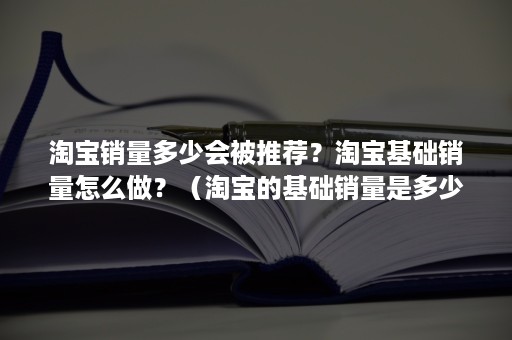 淘宝销量多少会被推荐？淘宝基础销量怎么做？（淘宝的基础销量是多少）