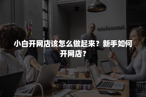 小白开网店该怎么做起来？新手如何开网店？