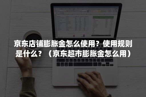 京东店铺膨胀金怎么使用？使用规则是什么？（京东超市膨胀金怎么用）