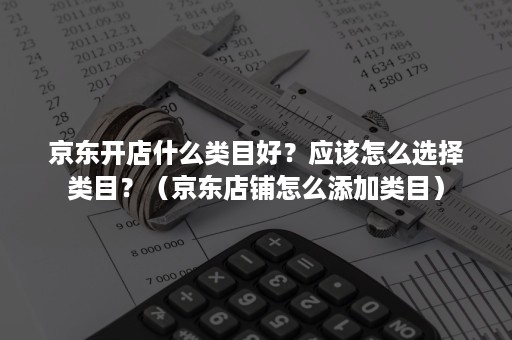 京东开店什么类目好？应该怎么选择类目？（京东店铺怎么添加类目）