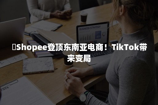 ​Shopee登顶东南亚电商！TikTok带来变局