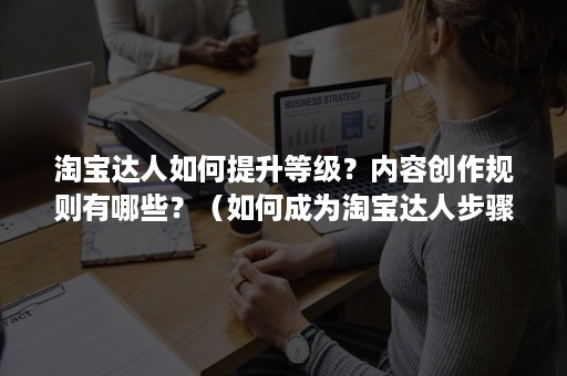 淘宝达人如何提升等级？内容创作规则有哪些？（如何成为淘宝达人步骤）