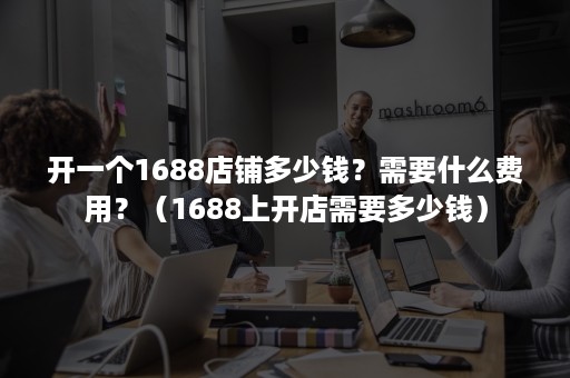 开一个1688店铺多少钱？需要什么费用？（1688上开店需要多少钱）