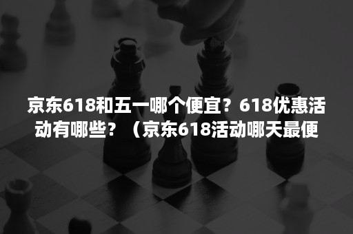 京东618和五一哪个便宜？618优惠活动有哪些？（京东618活动哪天最便宜）