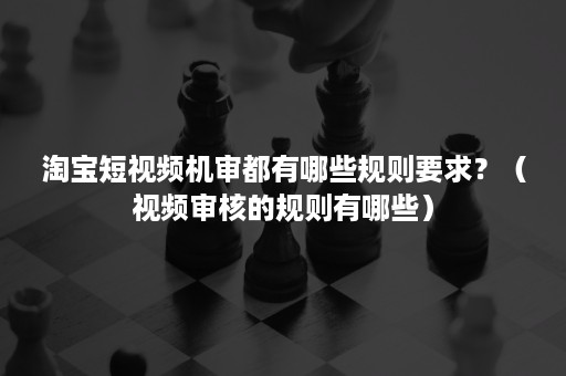 淘宝短视频机审都有哪些规则要求？（视频审核的规则有哪些）