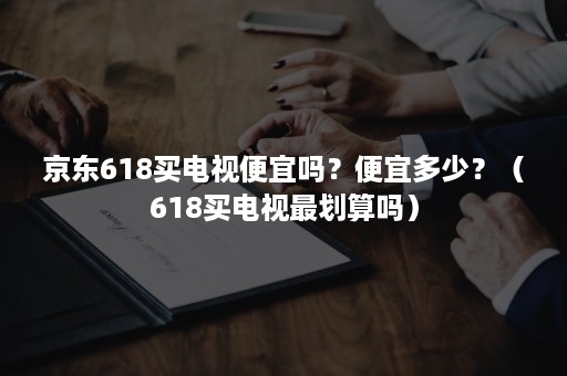 京东618买电视便宜吗？便宜多少？（618买电视最划算吗）