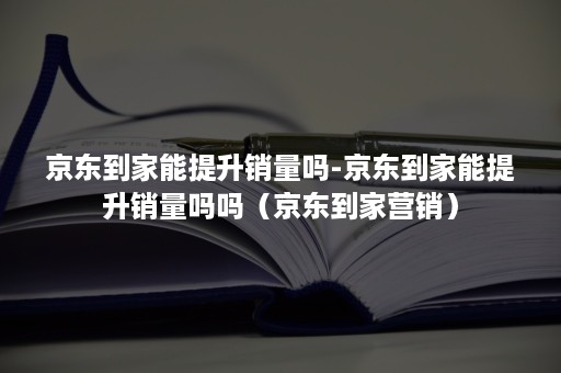 京东到家能提升销量吗-京东到家能提升销量吗吗（京东到家营销）