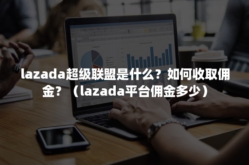 lazada超级联盟是什么？如何收取佣金？（lazada平台佣金多少）