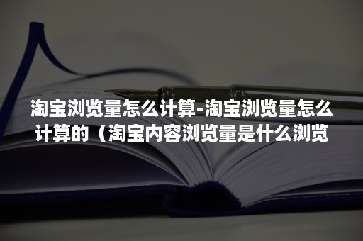 淘宝浏览量怎么计算-淘宝浏览量怎么计算的（淘宝内容浏览量是什么浏览量）