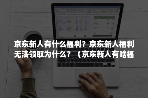 京东新人有什么福利？京东新人福利无法领取为什么？（京东新人有啥福利）