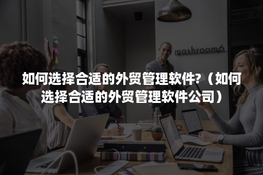 如何选择合适的外贸管理软件?（如何选择合适的外贸管理软件公司）