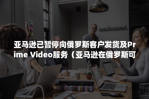 亚马逊已暂停向俄罗斯客户发货及Prime Video服务（亚马逊在俄罗斯可以买吗）