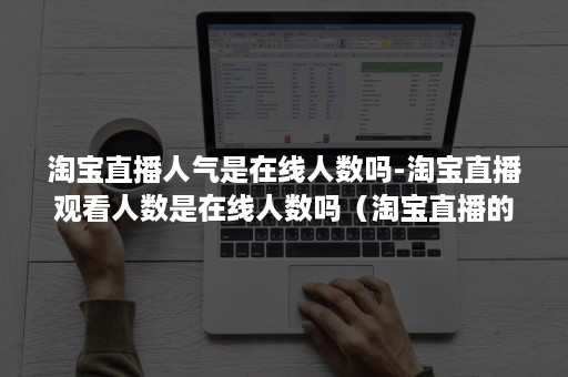 淘宝直播人气是在线人数吗-淘宝直播观看人数是在线人数吗（淘宝直播的观看人数是有那么多人在看吗?）