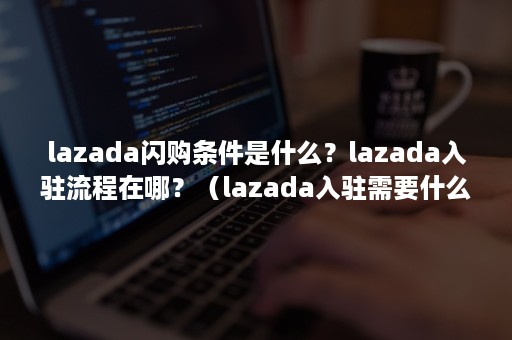 lazada闪购条件是什么？lazada入驻流程在哪？（lazada入驻需要什么条件）