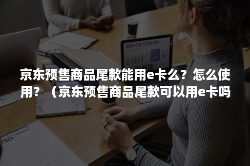 京东预售商品尾款能用e卡么？怎么使用？（京东预售商品尾款可以用e卡吗）