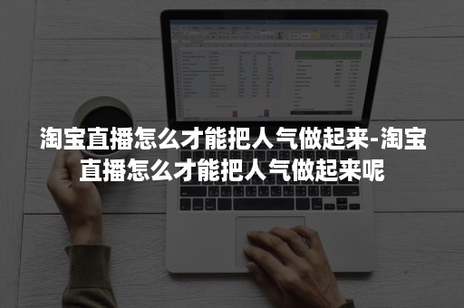 淘宝直播怎么才能把人气做起来-淘宝直播怎么才能把人气做起来呢