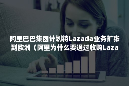 阿里巴巴集团计划将Lazada业务扩张到欧洲（阿里为什么要通过收购Lazada开拓东南亚市场?）