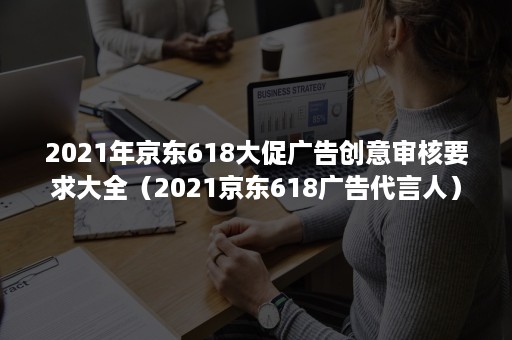 2021年京东618大促广告创意审核要求大全（2021京东618广告代言人）