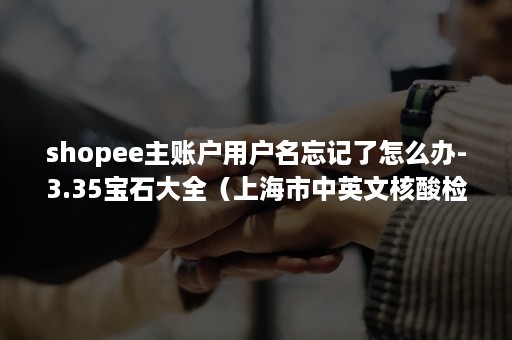 shopee主账户用户名忘记了怎么办-3.35宝石大全（上海市中英文核酸检测机构）