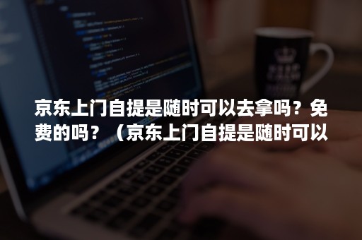 京东上门自提是随时可以去拿吗？免费的吗？（京东上门自提是随时可以去拿吗?免费的吗知乎）