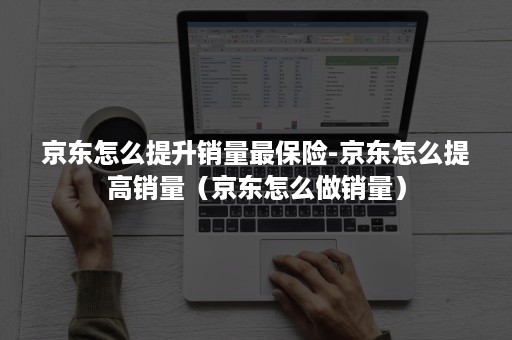京东怎么提升销量最保险-京东怎么提高销量（京东怎么做销量）