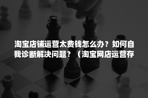 淘宝店铺运营太费钱怎么办？如何自我诊断解决问题？（淘宝网店运营存在的问题）