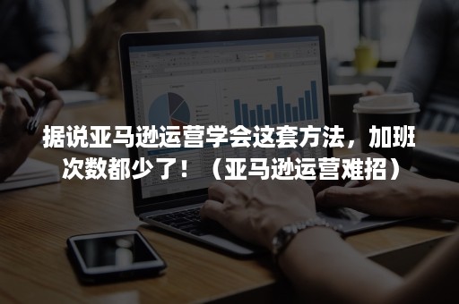 据说亚马逊运营学会这套方法，加班次数都少了！（亚马逊运营难招）