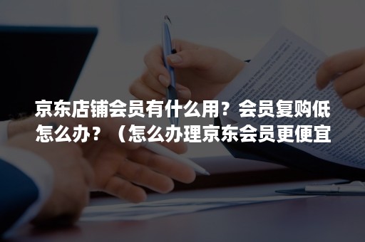 京东店铺会员有什么用？会员复购低怎么办？（怎么办理京东会员更便宜）