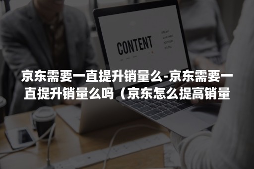 京东需要一直提升销量么-京东需要一直提升销量么吗（京东怎么提高销量）