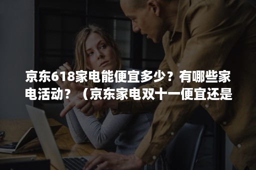 京东618家电能便宜多少?有哪些家电活动?(京东家电双十一便宜还是618便宜) 京东618家电能便宜多少?有哪些家电活动?(京东家电双十一便宜还是618便宜)