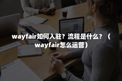wayfair如何入驻？流程是什么？（wayfair怎么运营）