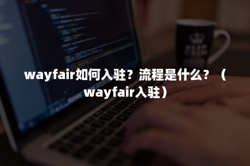 wayfair如何入驻？流程是什么？（wayfair入驻）