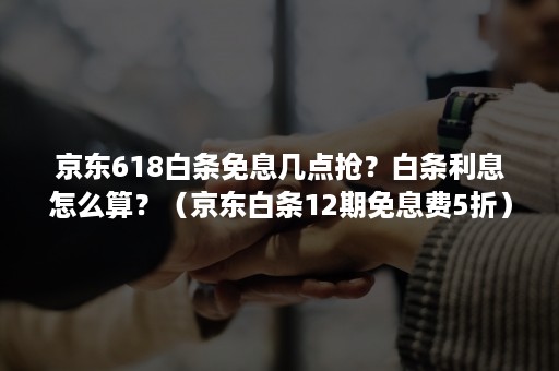 京东618白条免息几点抢？白条利息怎么算？（京东白条12期免息费5折）