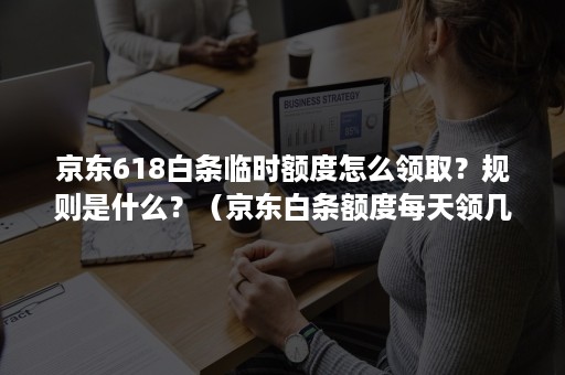 京东618白条临时额度怎么领取？规则是什么？（京东白条额度每天领几块额度）