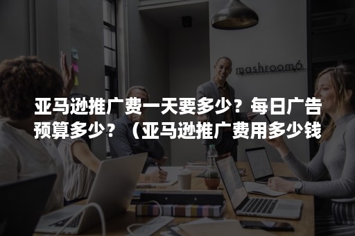 亚马逊推广费一天要多少？每日广告预算多少？（亚马逊推广费用多少钱）