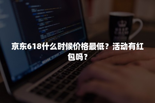 京东618什么时候价格最低？活动有红包吗？