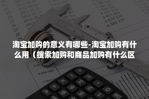 淘宝加购的意义有哪些-淘宝加购有什么用（搜索加购和商品加购有什么区别）