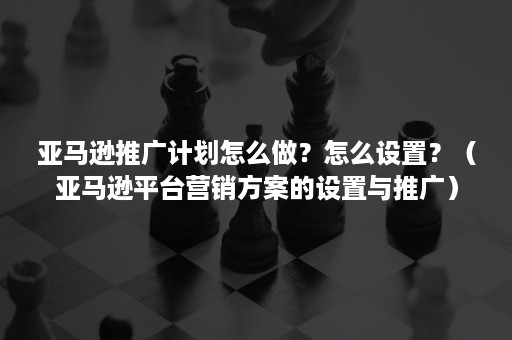 亚马逊推广计划怎么做?怎么设置?(亚马逊平台营销方案的设置与推广) 亚马逊推广计划怎么做?怎么设置?(亚马逊平台营销方案的设置与推广)