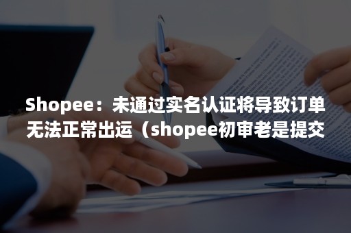 Shopee：未通过实名认证将导致订单无法正常出运（shopee初审老是提交失败）